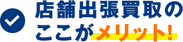 店舗出張買取のここがメリット!